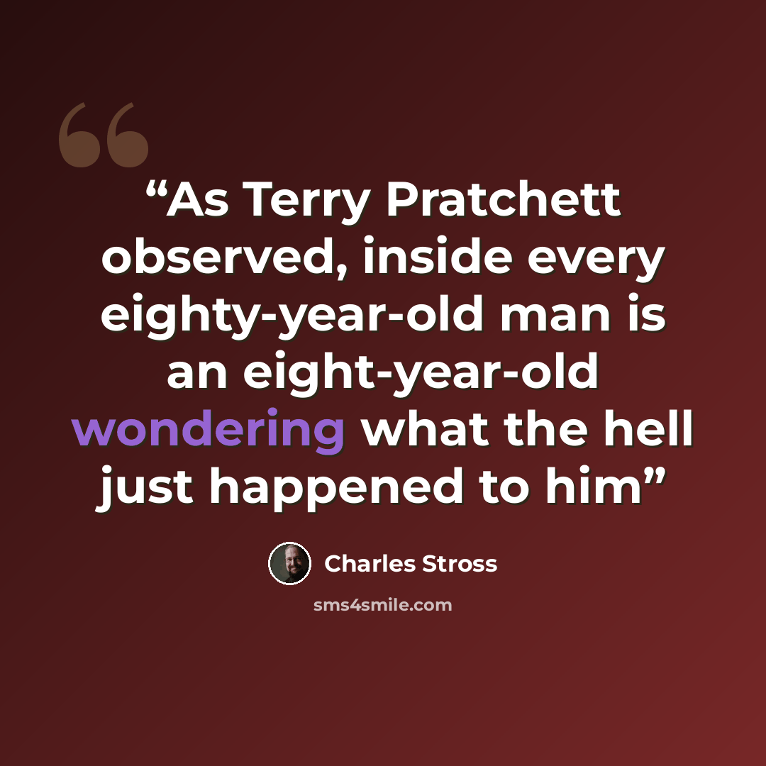 “As Terry Pratchett observed, inside every eighty-year-old man is an eight-year-old wondering what the hell just happened to him” quote by Charles Stross