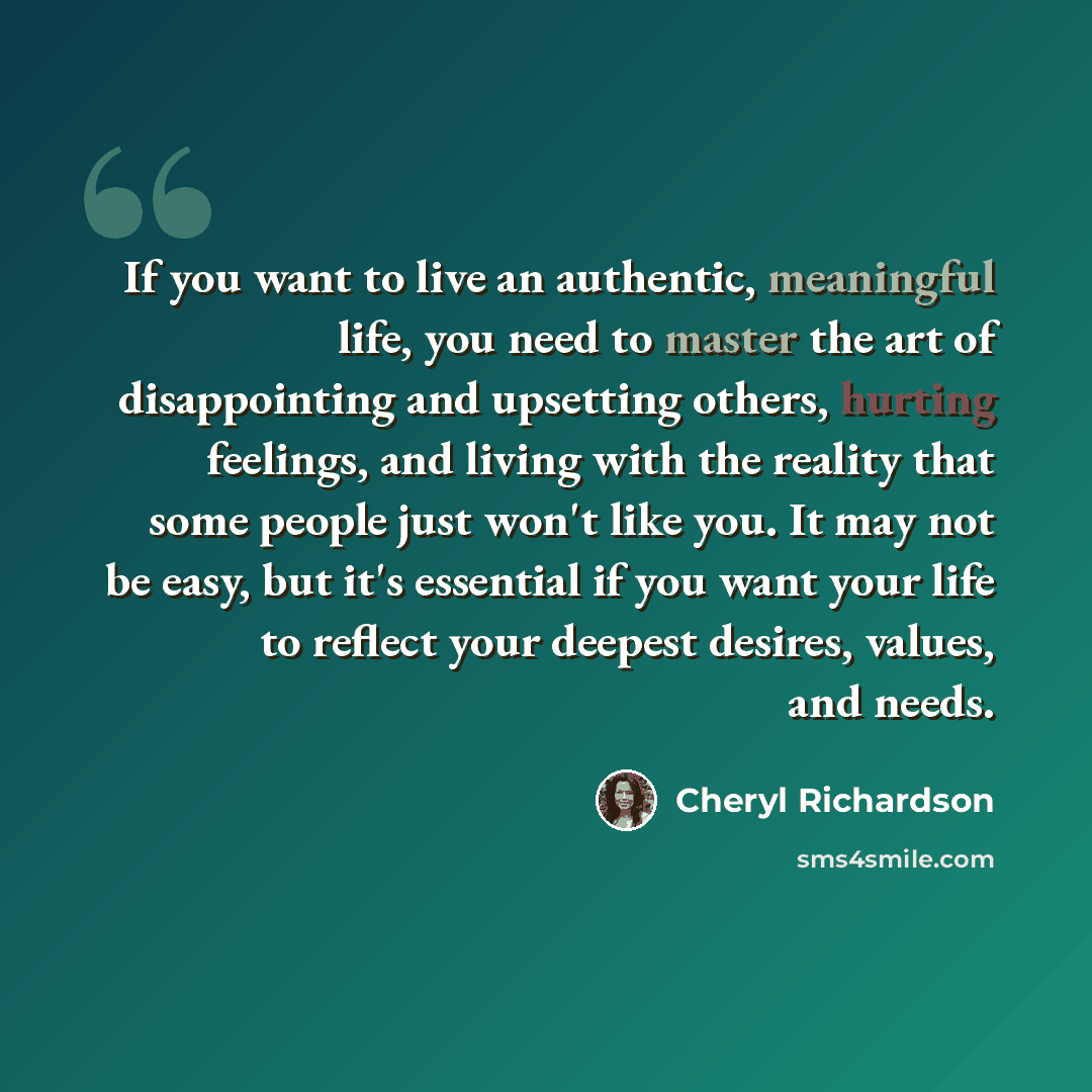 “If you want to live an authentic, meaningful life, you need to master the art of disappointing and upsetting others, hurting feelings, and living with the reality that some people just won't like you. It may not be easy, but it's essential if you want your life to reflect your deepest desires…” quote by Cheryl Richardson