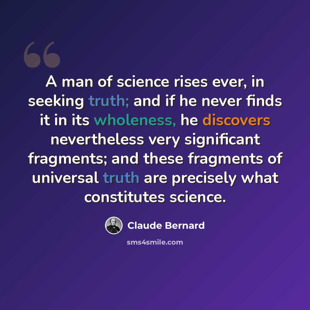 “A man of science rises ever, in seeking truth; and if he never finds it in its wholeness, he discovers nevertheless very significant fragments; and these fragments of universal truth are precisely what constitutes science.” quote by Claude Bernard