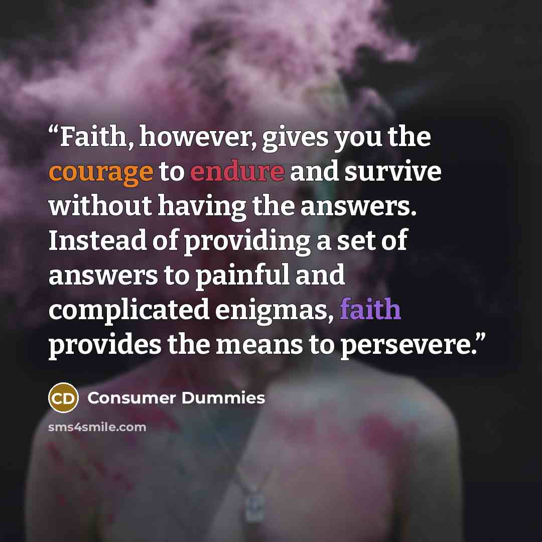 “Faith, however, gives you the courage to endure and survive without having the answers. Instead of providing a set of answers to painful and complicated enigmas, faith provides the means to persevere.” quote by Consumer Dummies