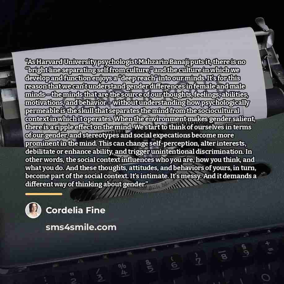 “As Harvard University psychologist Mahzarin Banaji puts it, there is no “bright line separating self from culture,” and the culture in which we develop and function enjoys a “deep reach” into our minds. It’s for this reason that we can’t understand gender differences in female and male minds – the…” quote by Cordelia Fine