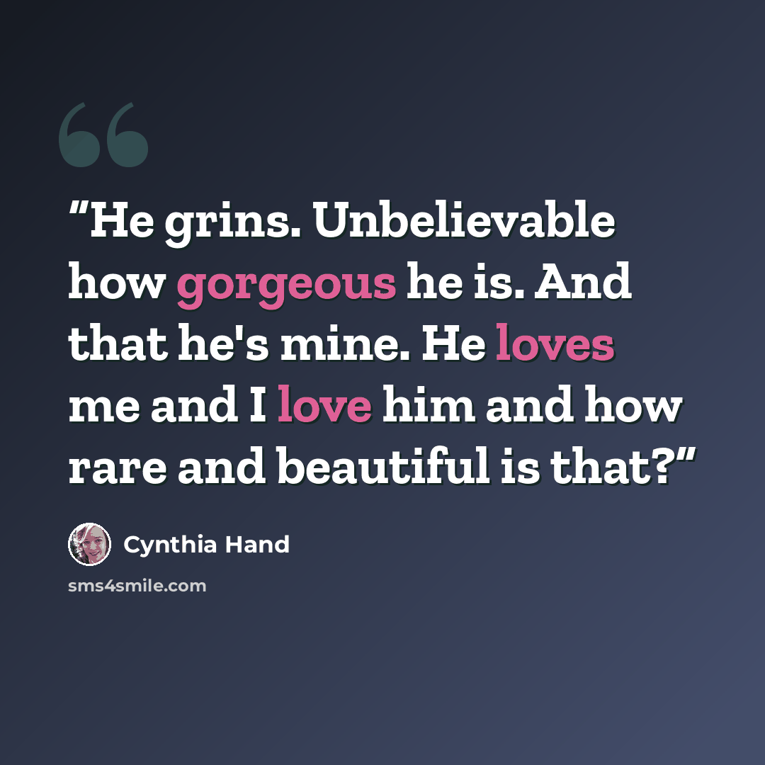 “He grins. Unbelievable how gorgeous he is. And that he's mine. He loves me and I love him and how rare and beautiful is that?” quote by Cynthia Hand