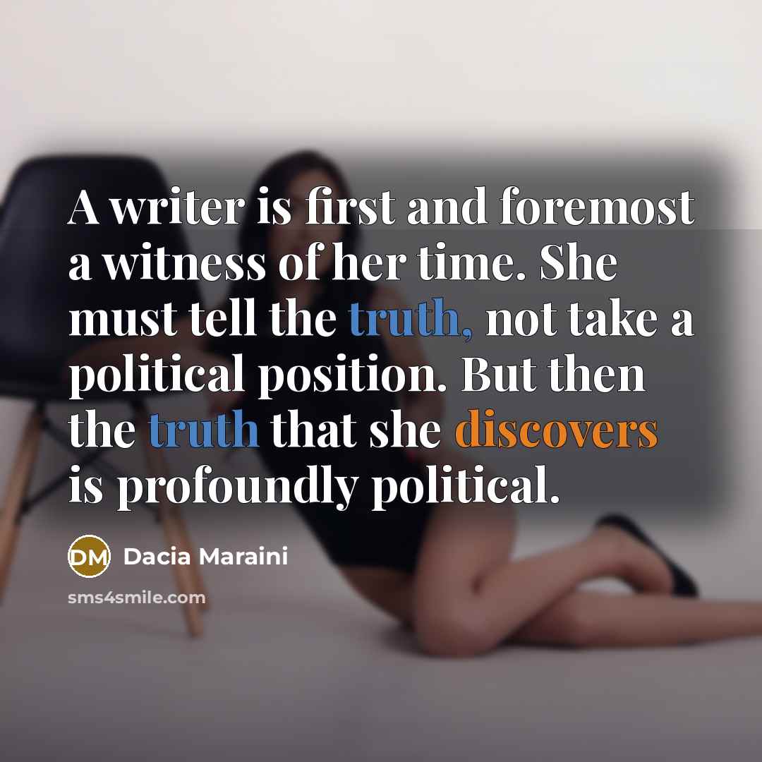 “A writer is first and foremost a witness of her time. She must tell the truth, not take a political position. But then the truth that she discovers is profoundly political.” quote by Dacia Maraini