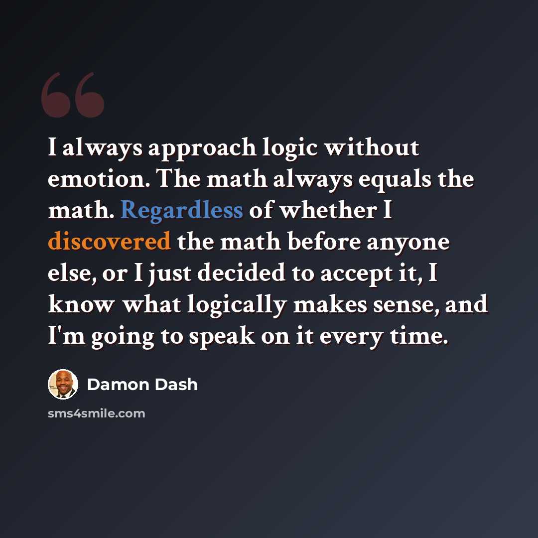“I always approach logic without emotion. The math always equals the math. Regardless of whether I discovered the math before anyone else, or I just decided to accept it, I know what logically makes sense, and I'm going to speak on it every time.” quote by Damon Dash