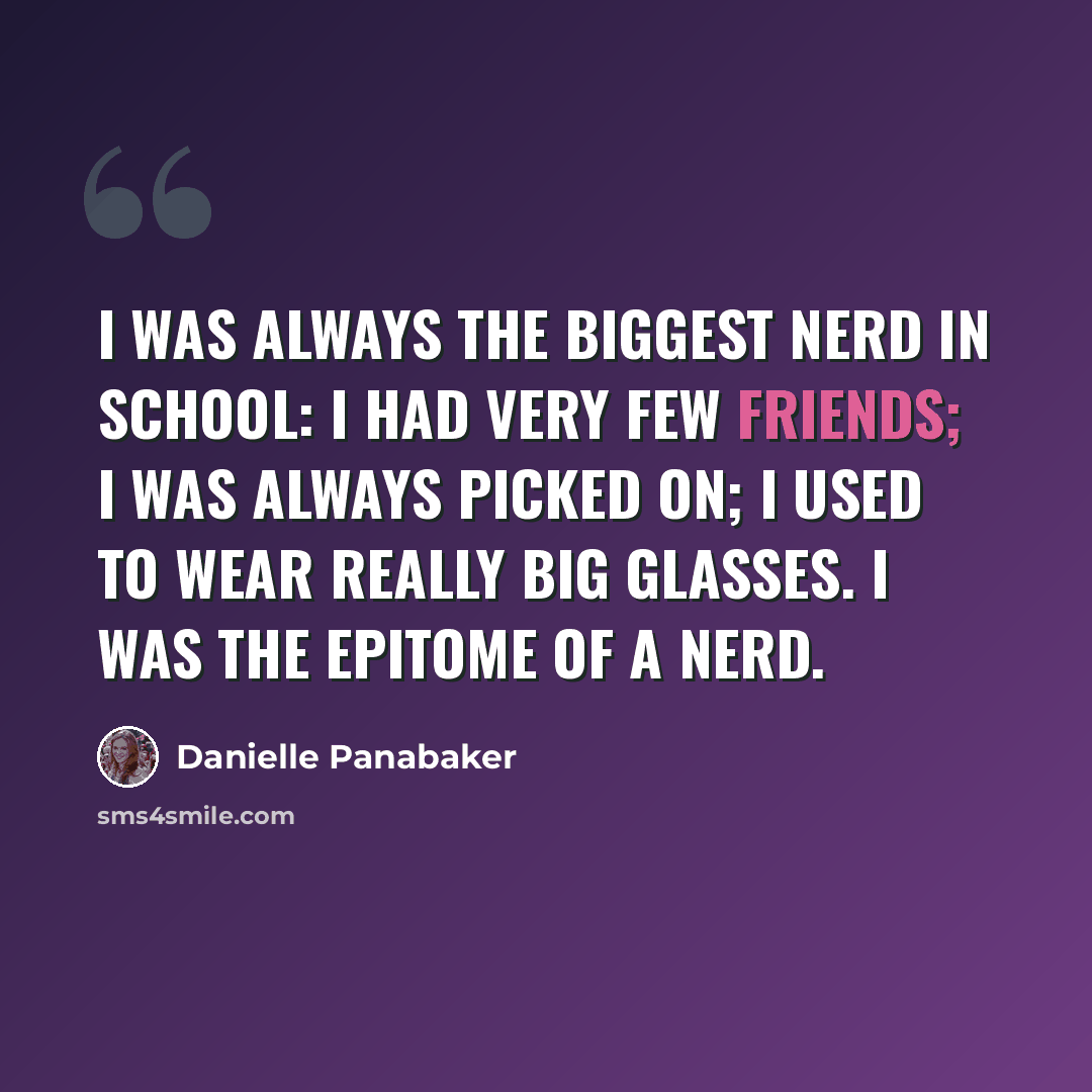 “I was always the biggest nerd in school: I had very few friends; I was always picked on; I used to wear really big glasses. I was the epitome of a nerd.” quote by Danielle Panabaker