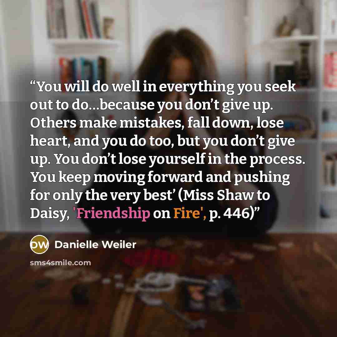 “You will do well in everything you seek out to do…because you don’t give up. Others make mistakes, fall down, lose heart, and you do too, but you don’t give up. You don’t lose yourself in the process. You keep moving forward and pushing for only the very best’ (Miss Shaw to Daisy, 'Friendship on…” quote by Danielle Weiler