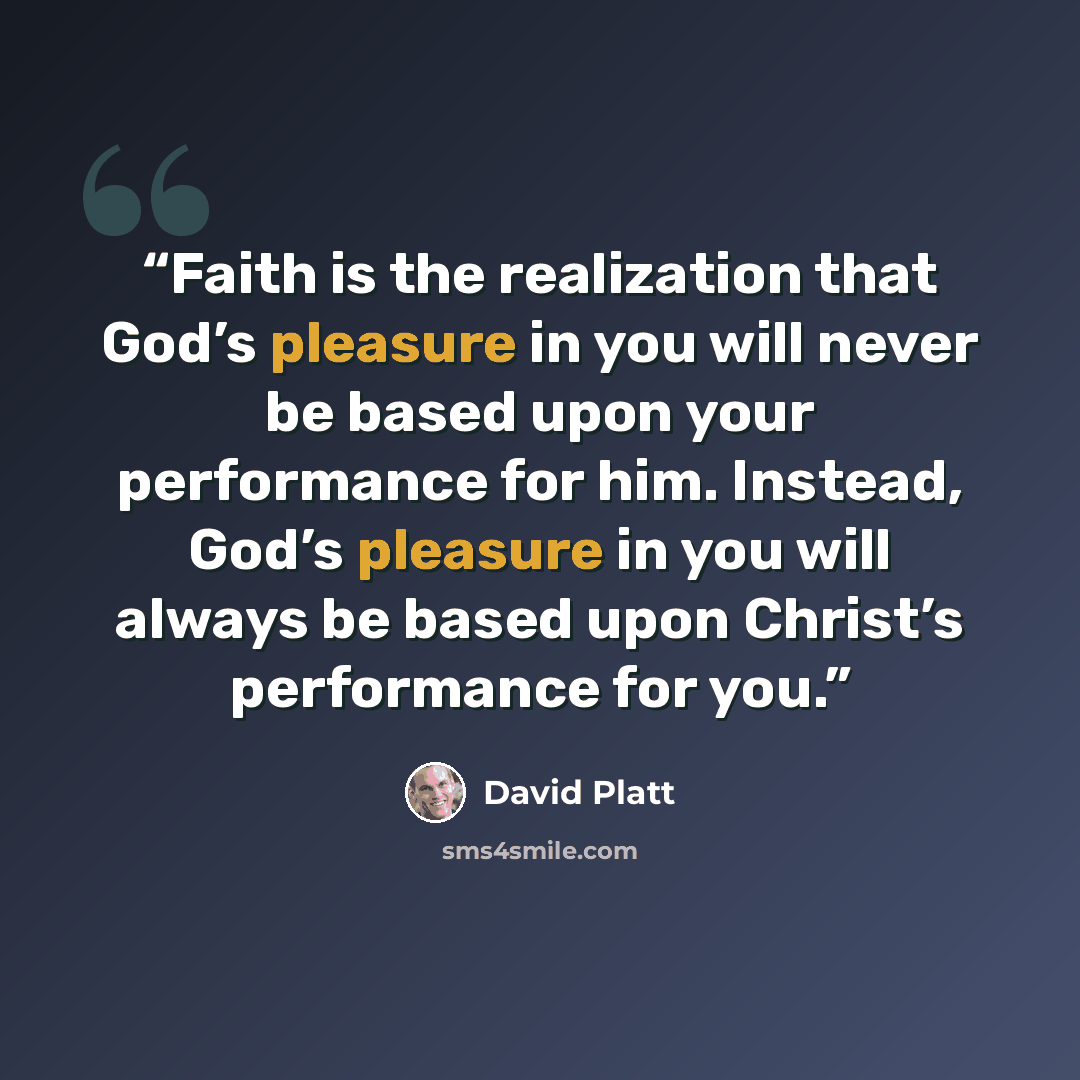 “Faith is the realization that God’s pleasure in you will never be based upon your performance for him. Instead, God’s pleasure in you will always be based upon Christ’s performance for you.” quote by David Platt