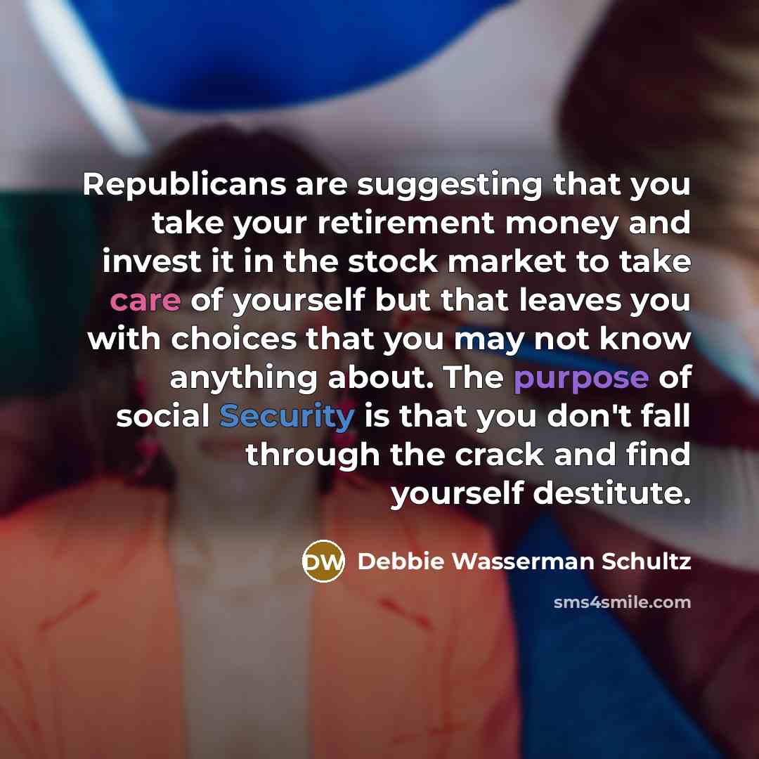 “Republicans are suggesting that you take your retirement money and invest it in the stock market to take care of yourself but that leaves you with choices that you may not know anything about. The purpose of social Security is that you don't fall through the crack and find yourself destitute.” quote by Debbie Wasserman Schultz