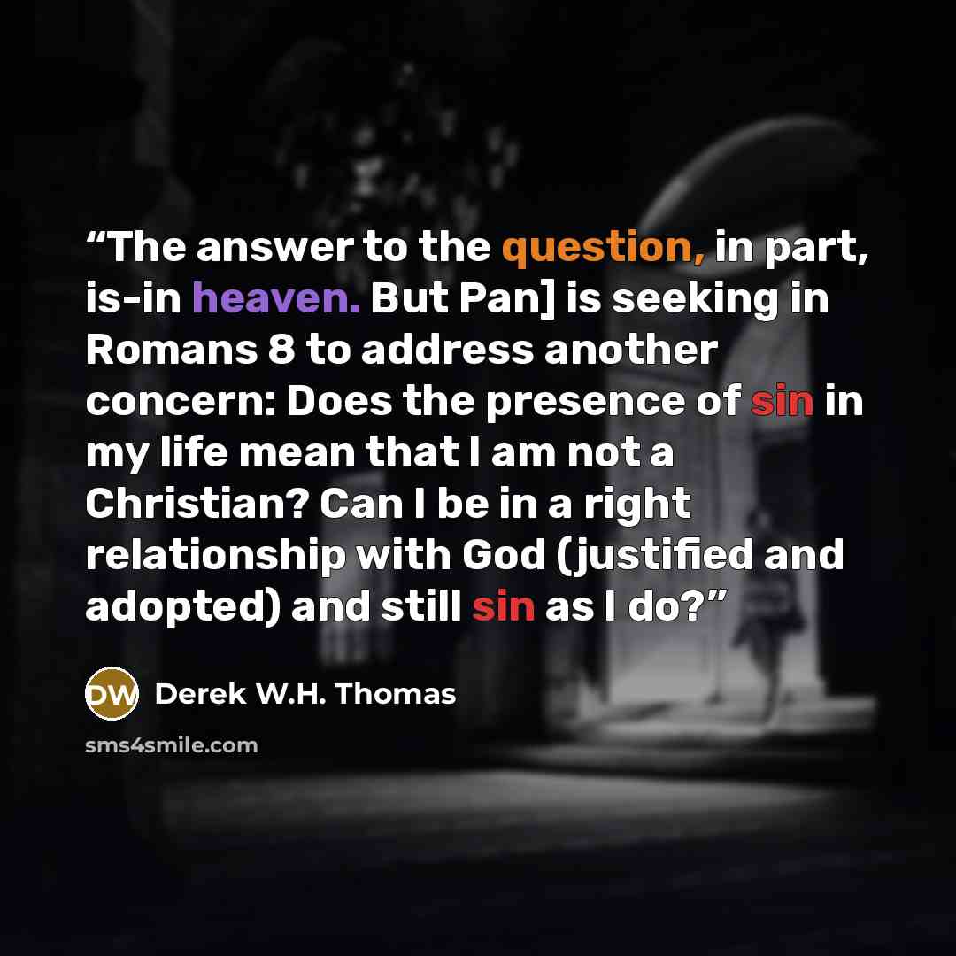 “The answer to the question, in part, is-in heaven. But Pan] is seeking in Romans 8 to address another concern: Does the presence of sin in my life mean that I am not a Christian? Can I be in a right relationship with God (justified and adopted) and still sin as I do?” quote by Derek W.H. Thomas