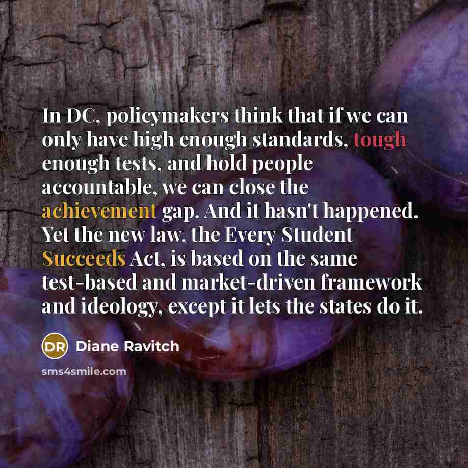 “In DC, policymakers think that if we can only have high enough standards, tough enough tests, and hold people accountable, we can close the achievement gap. And it hasn't happened. Yet the new law, the Every Student Succeeds Act, is based on the same test-based and market-driven framework and…” quote by Diane Ravitch