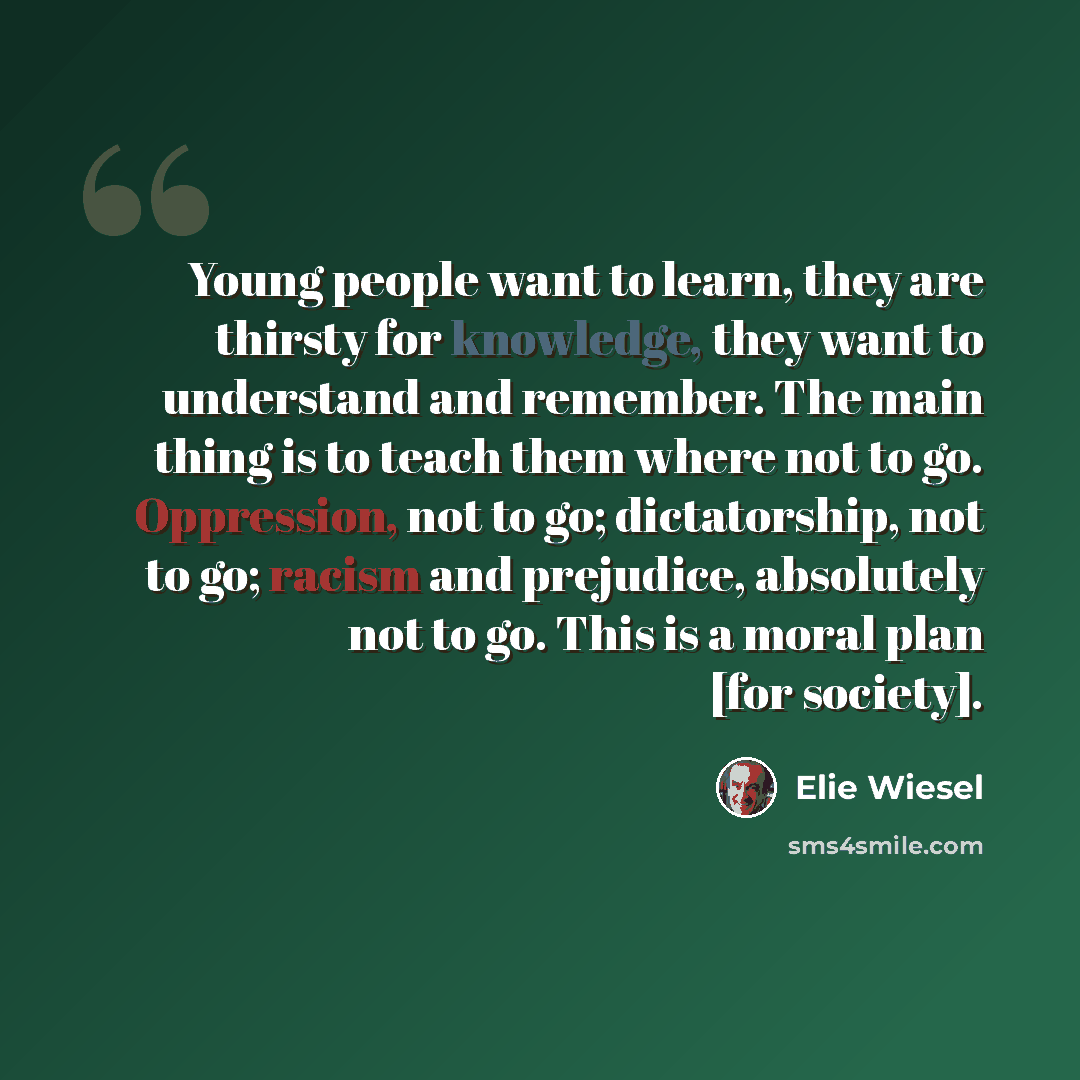 “Young people want to learn, they are thirsty for knowledge, they want to understand and remember. The main thing is to teach them where not to go. Oppression, not to go; dictatorship, not to go; racism and prejudice, absolutely not to go. This is a moral plan [for society].” quote by Elie Wiesel