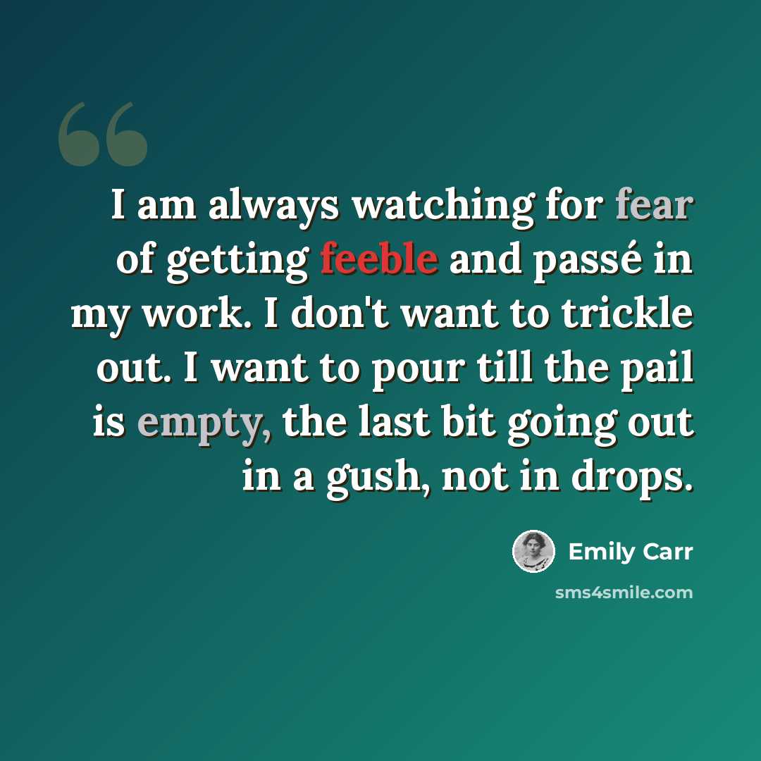 “I am always watching for fear of getting feeble and passé in my work. I don't want to trickle out. I want to pour till the pail is empty, the last bit going out in a gush, not in drops.” quote by Emily Carr