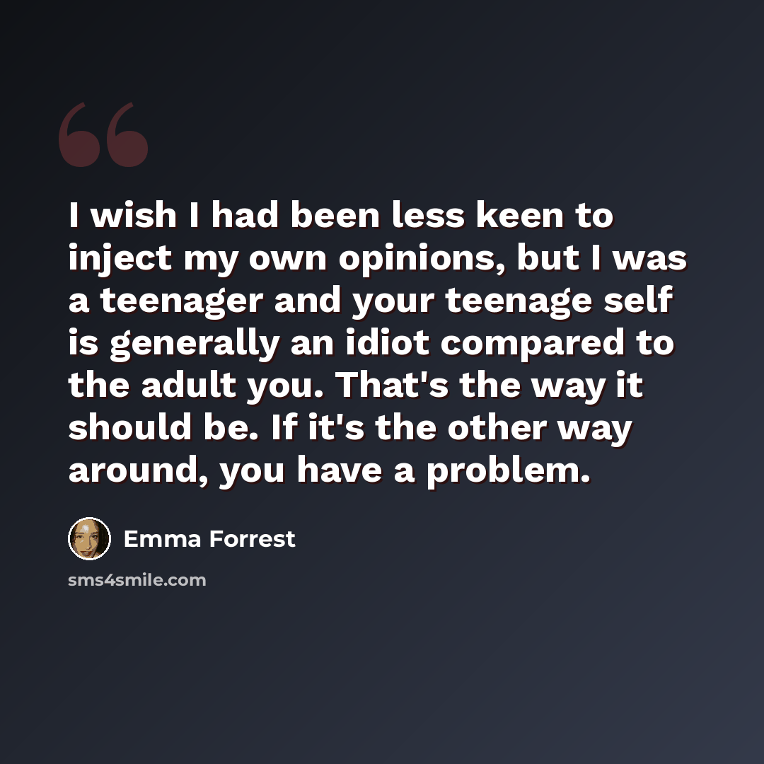 “I wish I had been less keen to inject my own opinions, but I was a teenager and your teenage self is generally an idiot compared to the adult you. That's the way it should be. If it's the other way around, you have a problem.” quote by Emma Forrest