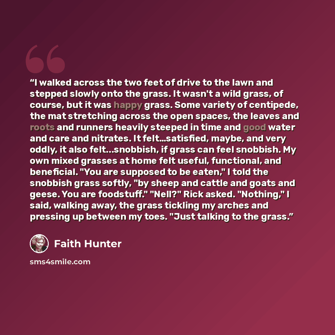“I walked across the two feet of drive to the lawn and stepped slowly onto the grass. It wasn't a wild grass, of course, but it was happy grass. Some variety of centipede, the mat stretching across the open spaces, the leaves and roots and runners heavily steeped in time and good water and care and…” quote by Faith Hunter