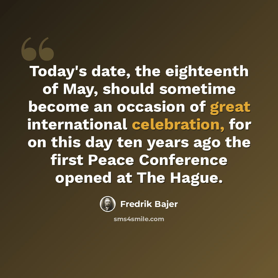 “Today's date, the eighteenth of May, should sometime become an occasion of great international celebration, for on this day ten years ago the first Peace Conference opened at The Hague.” quote by Fredrik Bajer