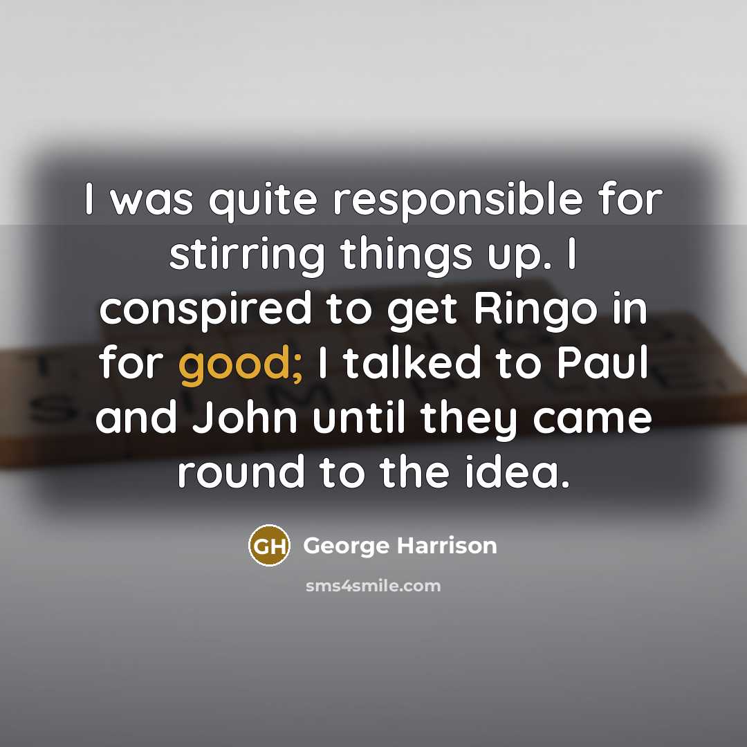 “I was quite responsible for stirring things up. I conspired to get Ringo in for good; I talked to Paul and John until they came round to the idea.” quote by George Harrison