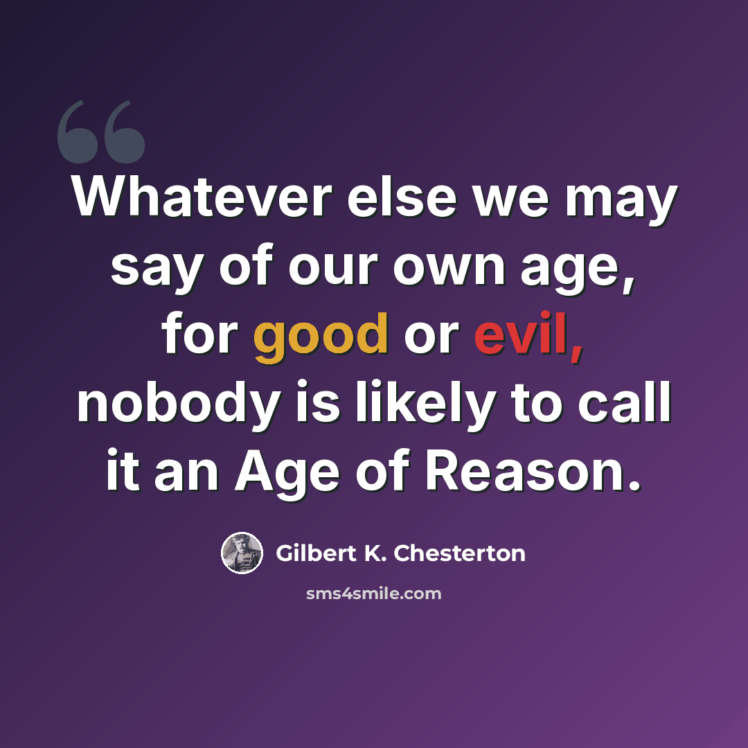 “Whatever else we may say of our own age, for good or evil, nobody is likely to call it an Age of Reason.” quote by Gilbert K. Chesterton