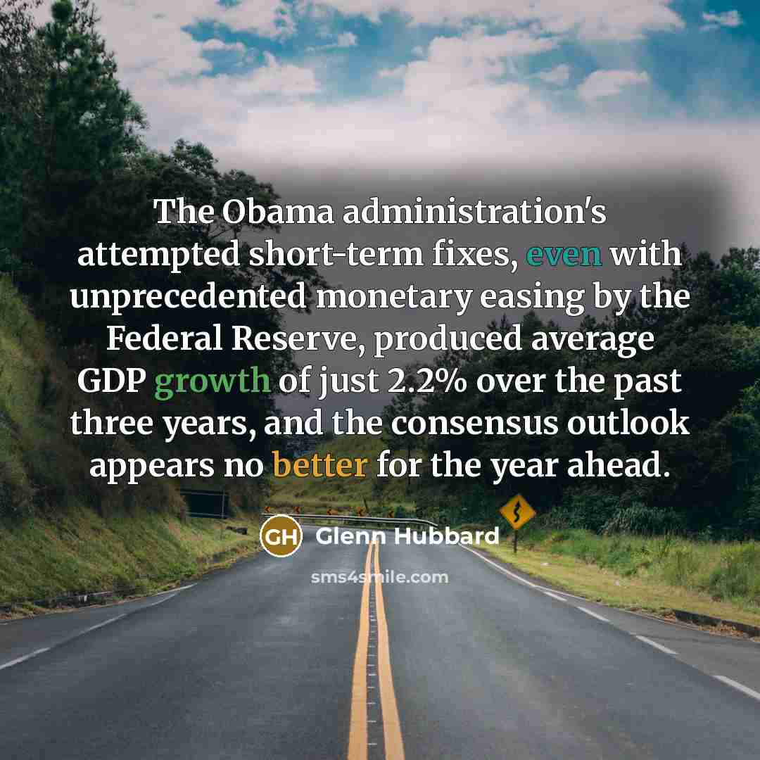 “The Obama administration's attempted short-term fixes, even with unprecedented monetary easing by the Federal Reserve, produced average GDP growth of just 2.2% over the past three years, and the consensus outlook appears no better for the year ahead.” quote by Glenn Hubbard