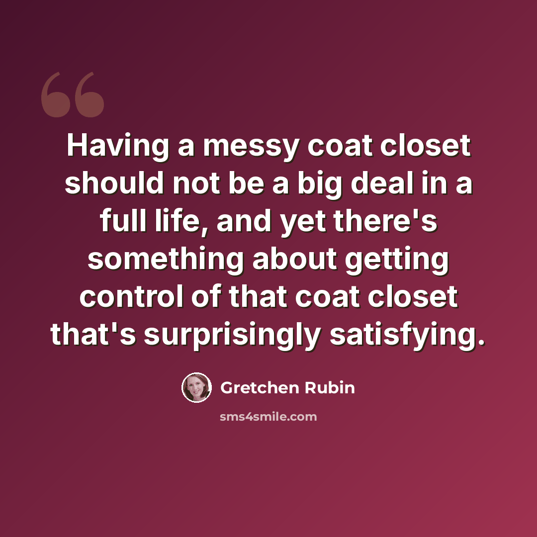 “Having a messy coat closet should not be a big deal in a full life, and yet there's something about getting control of that coat closet that's surprisingly satisfying.” quote by Gretchen Rubin