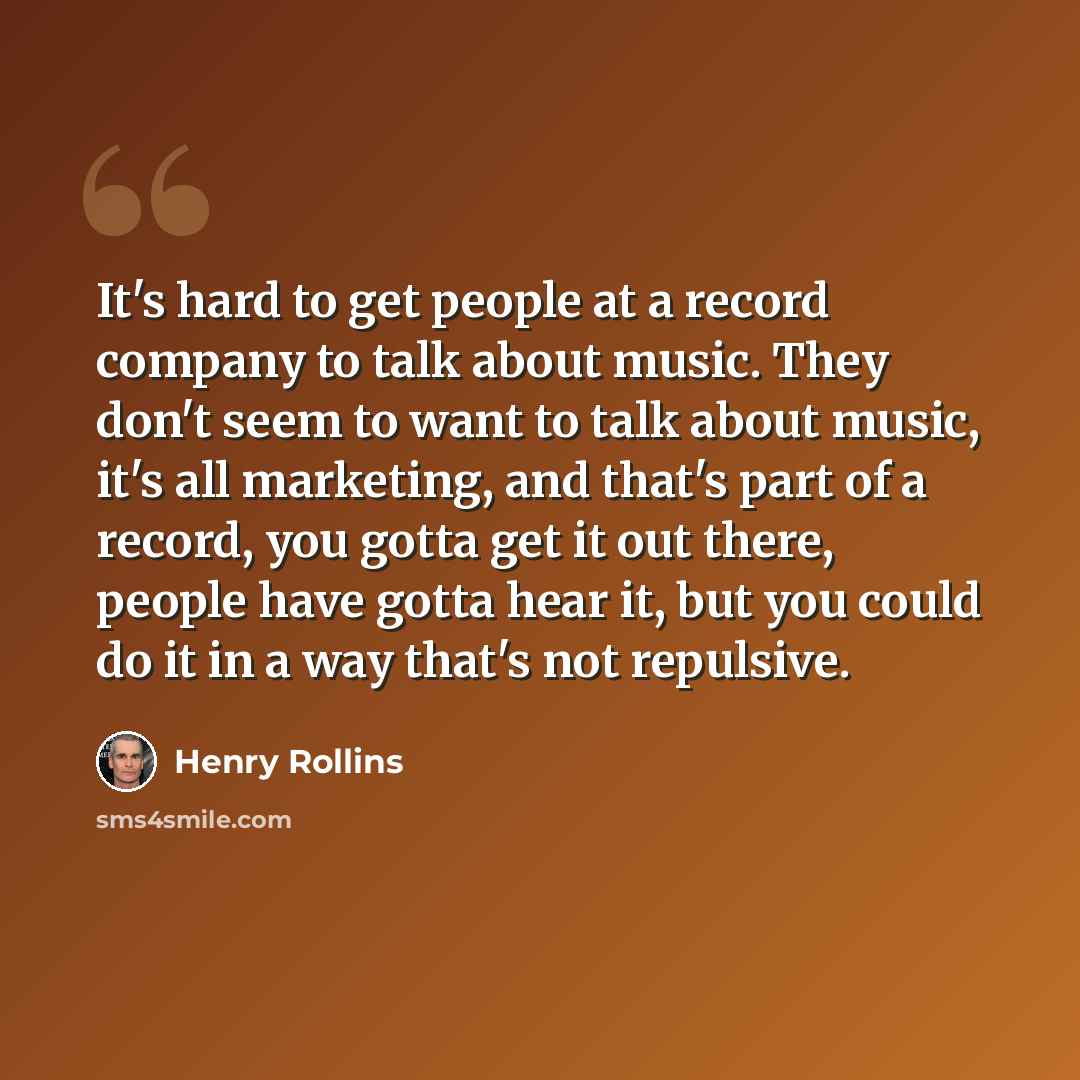 “It's hard to get people at a record company to talk about music. They don't seem to want to talk about music, it's all marketing, and that's part of a record, you gotta get it out there, people have gotta hear it, but you could do it in a way that's not repulsive.” quote by Henry Rollins