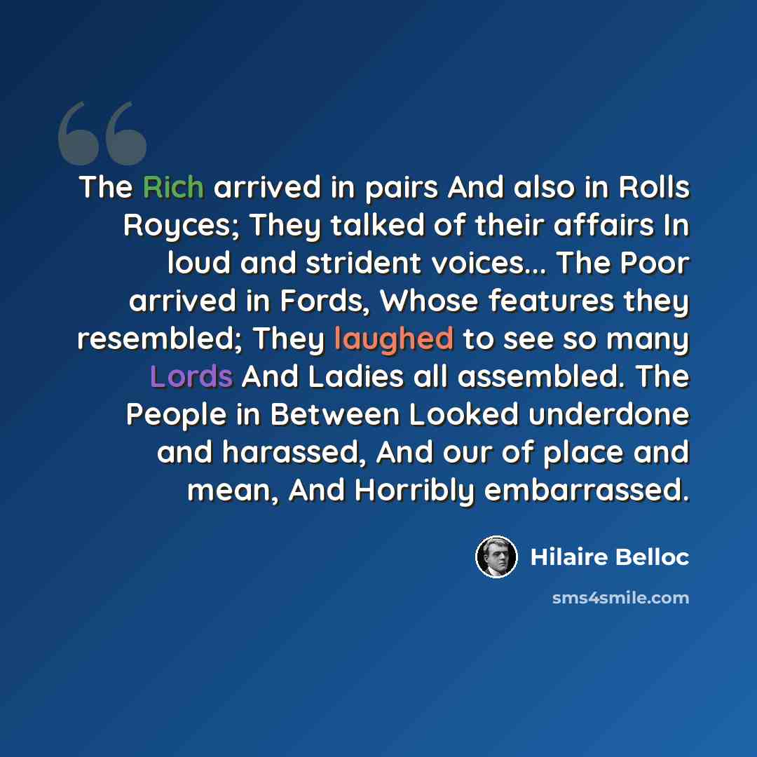 “The Rich arrived in pairs And also in Rolls Royces; They talked of their affairs In loud and strident voices... The Poor arrived in Fords, Whose features they resembled; They laughed to see so many Lords And Ladies all assembled. The People in Between Looked underdone and harassed, And our of…” quote by Hilaire Belloc