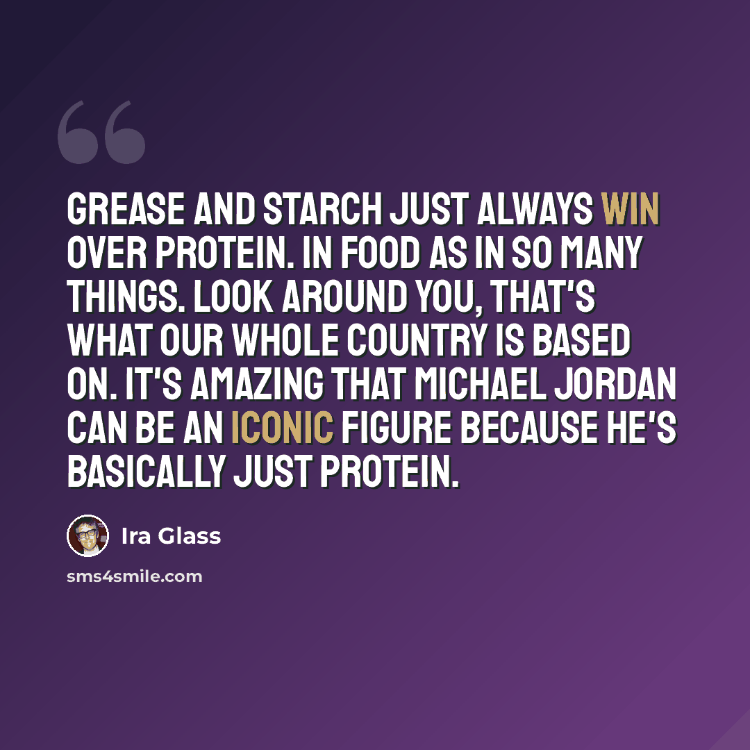 “Grease and starch just always win over protein. In food as in so many things. Look around you, that's what our whole country is based on. It's amazing that Michael Jordan can be an iconic figure because he's basically just protein.” quote by Ira Glass