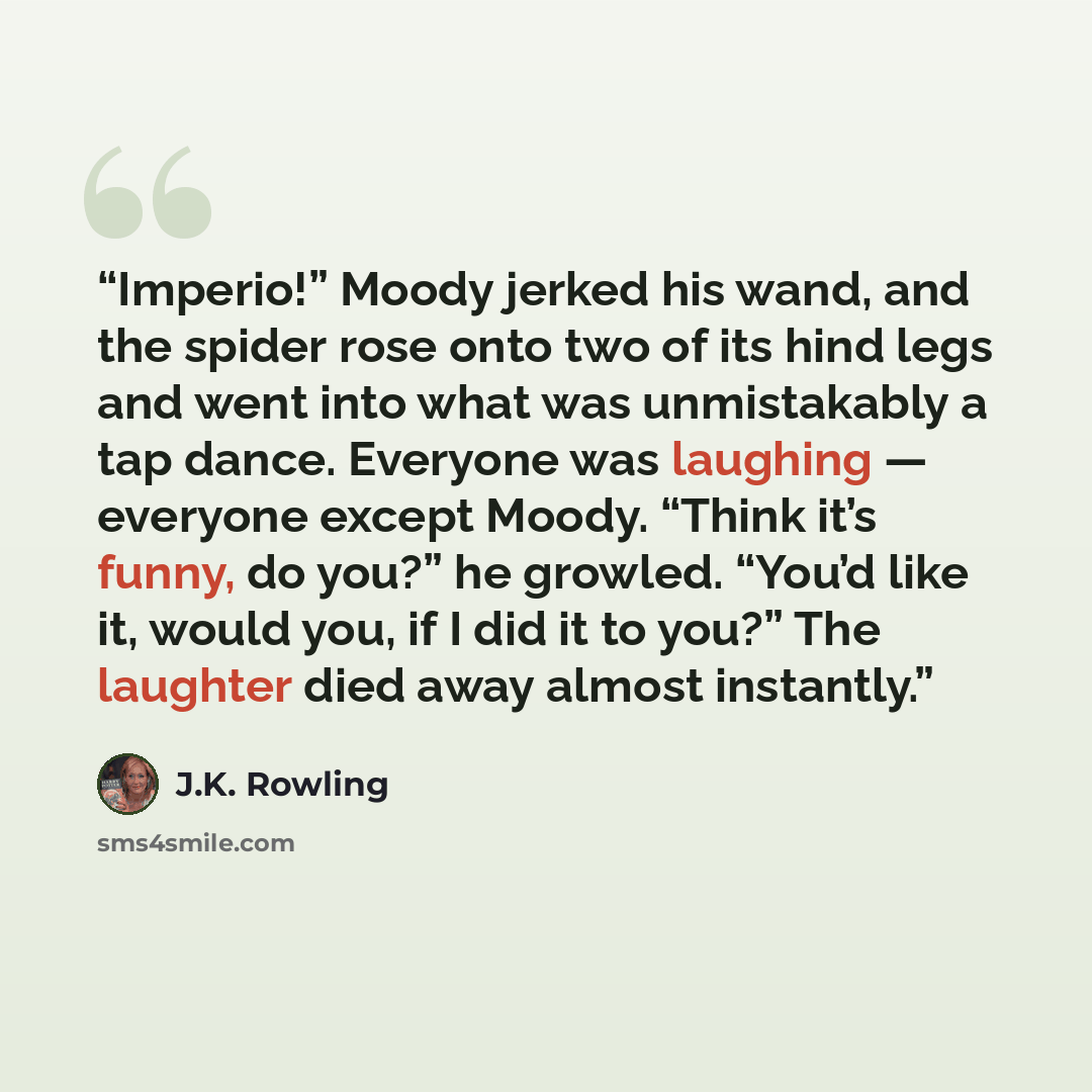 “Imperio!” Moody jerked his wand, and the spider rose onto two of its hind legs and went into what was unmistakably a tap dance. Everyone was laughing — everyone except Moody. “Think it’s funny, do you?” he growled. “You’d like it, would you, if I did it to you?” The laughter died away almost…” quote by J.K. Rowling
