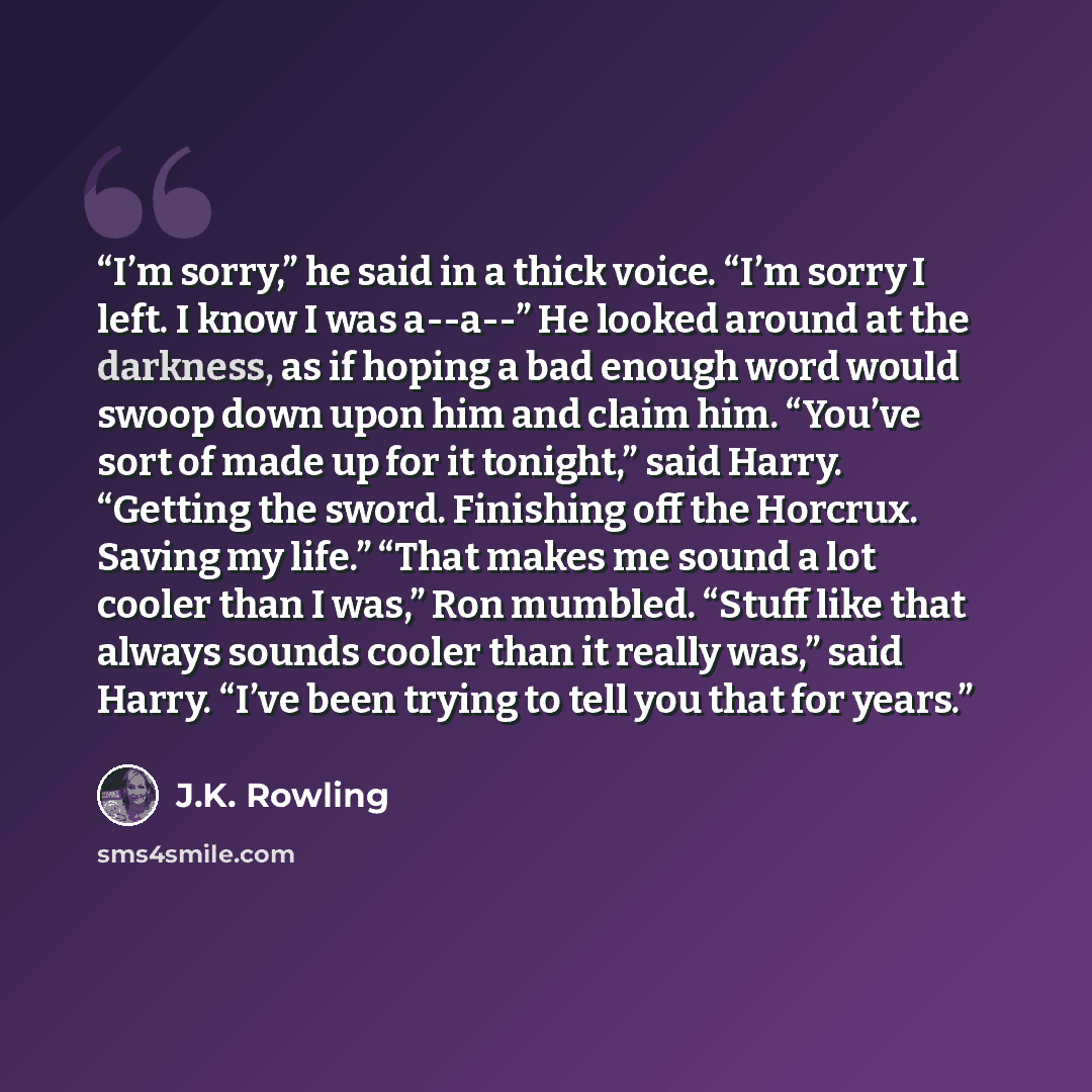 “I’m sorry,” he said in a thick voice. “I’m sorry I left. I know I was a--a--” He looked around at the darkness, as if hoping a bad enough word would swoop down upon him and claim him. “You’ve sort of made up for it tonight,” said Harry. “Getting the sword. Finishing off the Horcrux. Saving my…” quote by J.K. Rowling