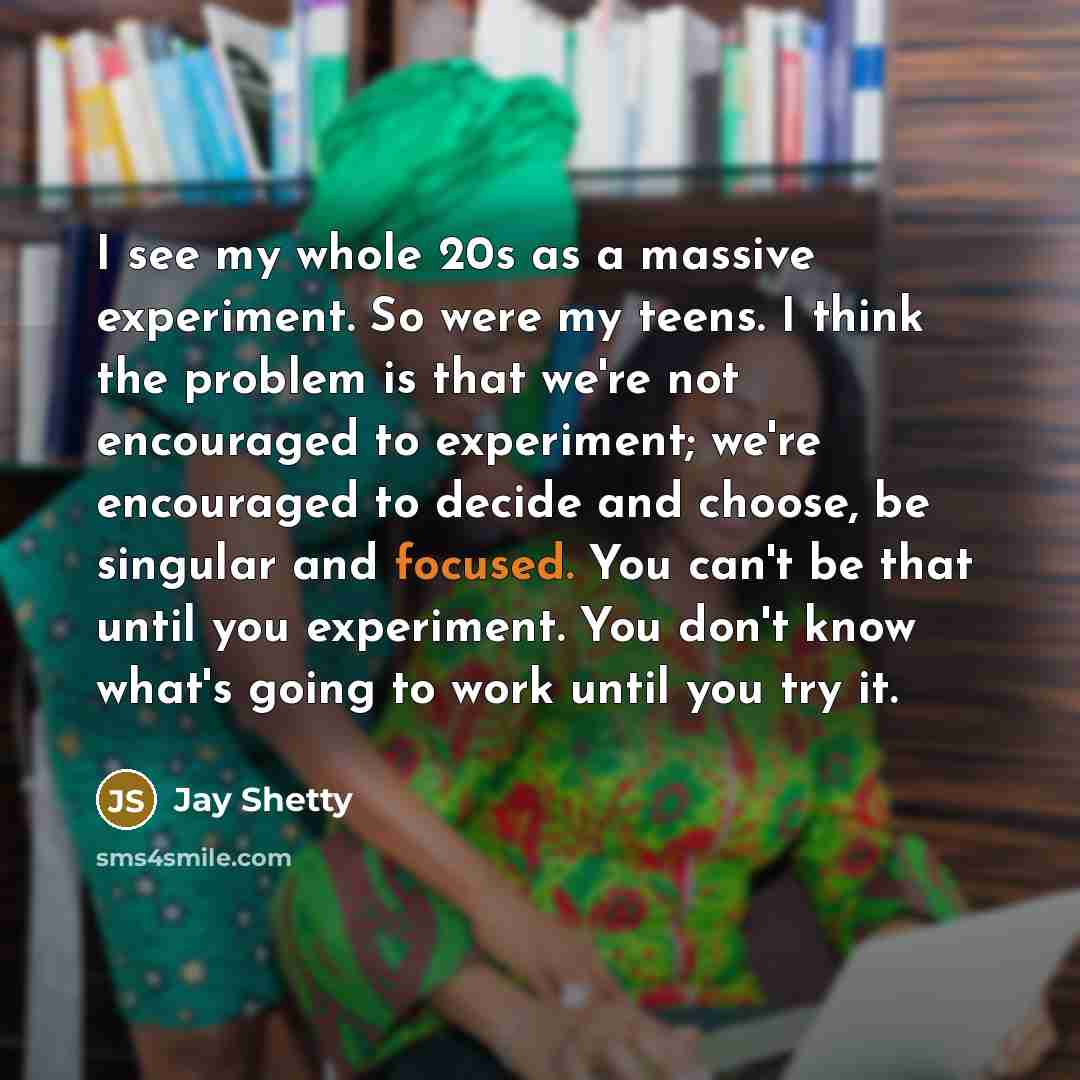 “I see my whole 20s as a massive experiment. So were my teens. I think the problem is that we're not encouraged to experiment; we're encouraged to decide and choose, be singular and focused. You can't be that until you experiment. You don't know what's going to work until you try it.” quote by Jay Shetty