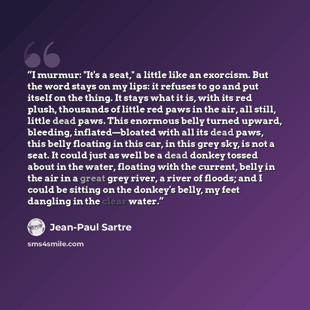 “I murmur: "It's a seat," a little like an exorcism. But the word stays on my lips: it refuses to go and put itself on the thing. It stays what it is, with its red plush, thousands of little red paws in the air, all still, little dead paws. This enormous belly turned upward, bleeding…” quote by Jean-Paul Sartre