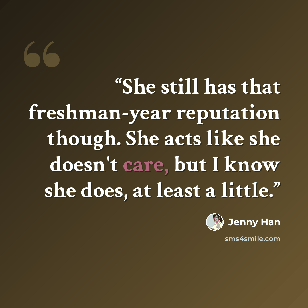 “She still has that freshman-year reputation though. She acts like she doesn't care, but I know she does, at least a little.” quote by Jenny Han