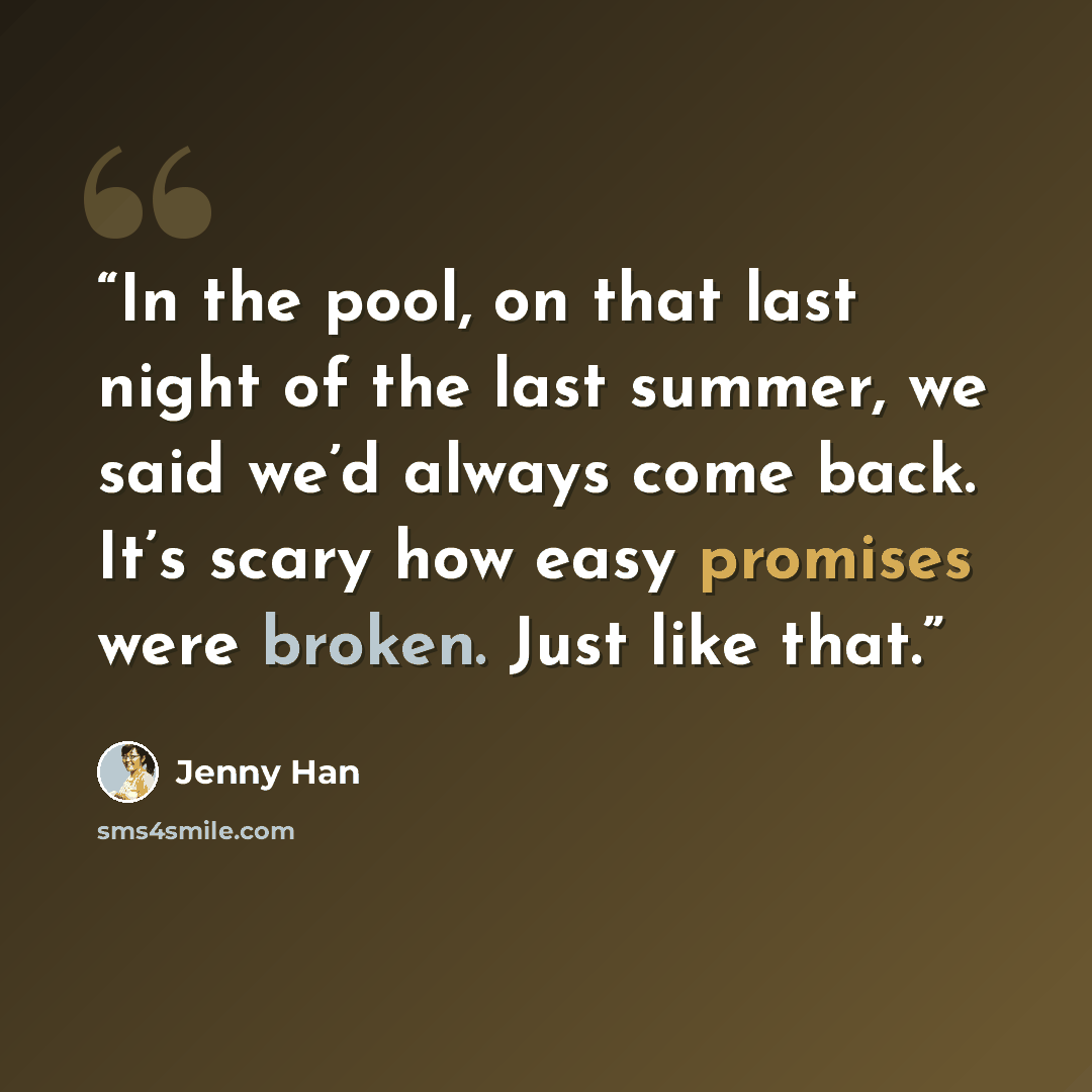 “In the pool, on that last night of the last summer, we said we’d always come back. It’s scary how easy promises were broken. Just like that.” quote by Jenny Han