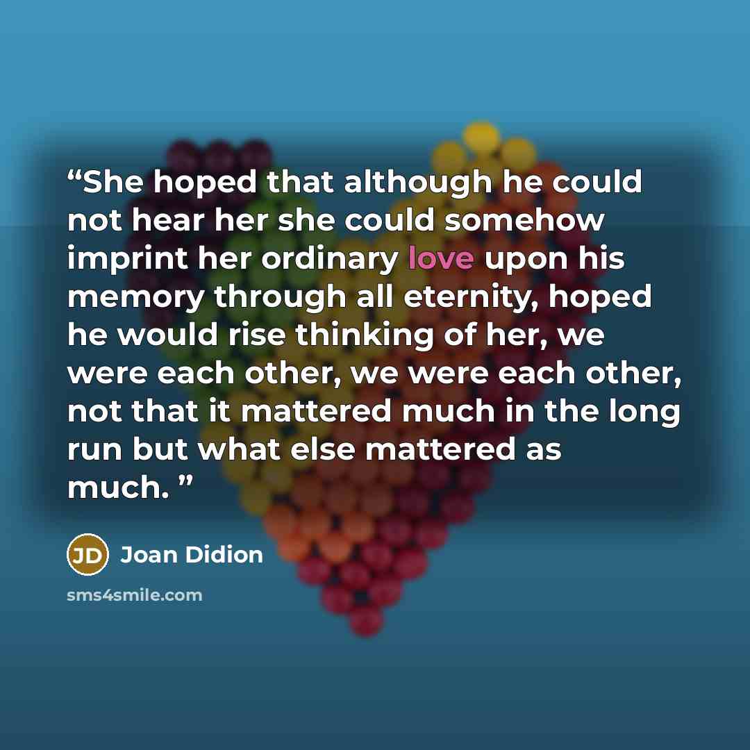 “She hoped that although he could not hear her she could somehow imprint her ordinary love upon his memory through all eternity, hoped he would rise thinking of her, we were each other, we were each other, not that it mattered much in the long run but what else mattered as much.” quote by Joan Didion