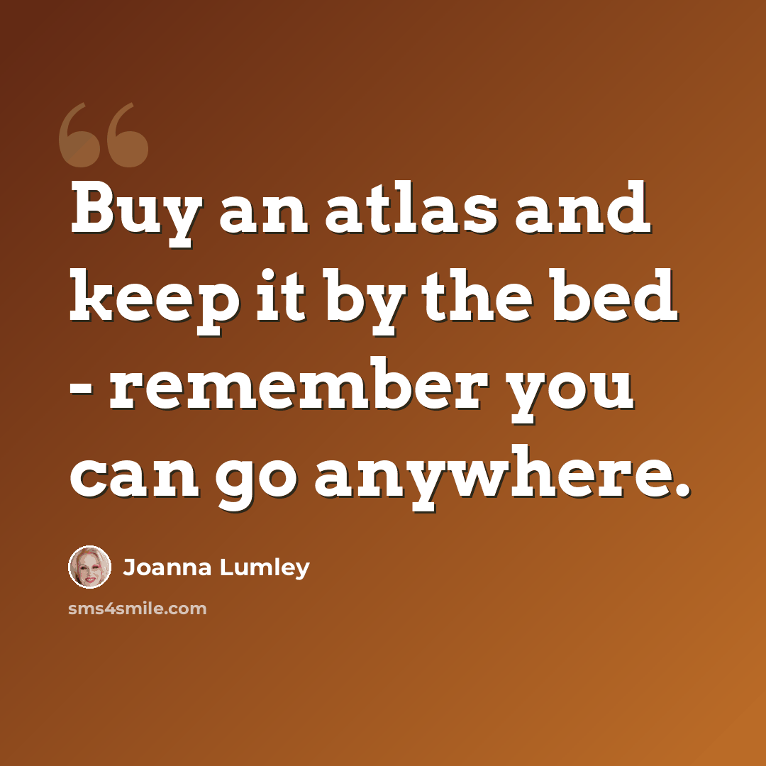 “Buy an atlas and keep it by the bed - remember you can go anywhere.” quote by Joanna Lumley