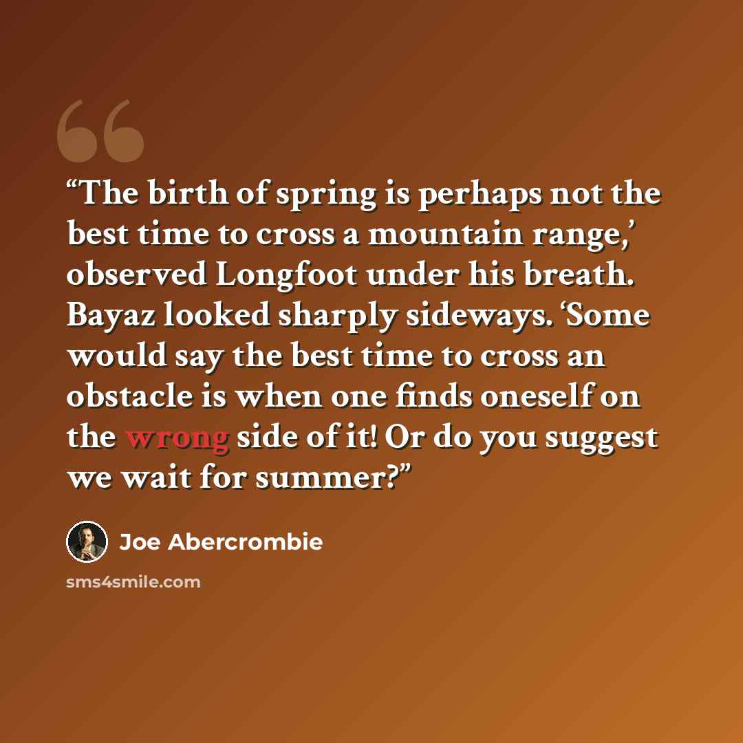 “The birth of spring is perhaps not the best time to cross a mountain range,’ observed Longfoot under his breath. Bayaz looked sharply sideways. ‘Some would say the best time to cross an obstacle is when one finds oneself on the wrong side of it! Or do you suggest we wait for summer?” quote by Joe Abercrombie