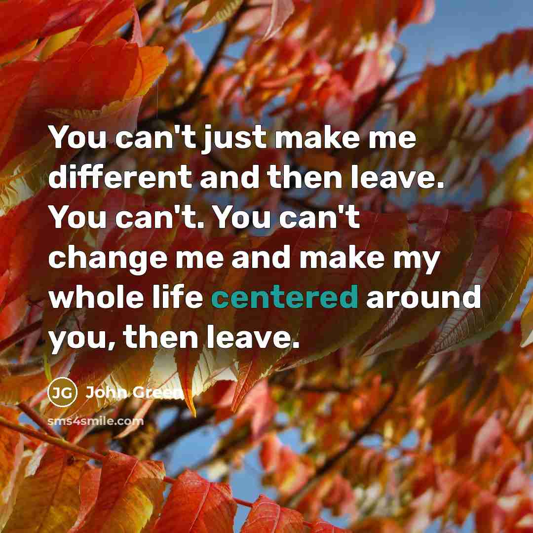 “You can't just make me different and then leave. You can't. You can't change me and make my whole life centered around you, then leave.” quote by John Green