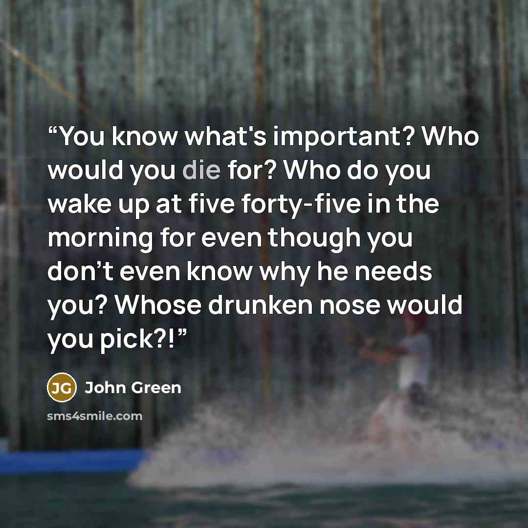 “You know what's important? Who would you die for? Who do you wake up at five forty-five in the morning for even though you don't even know why he needs you? Whose drunken nose would you pick?!” quote by John Green
