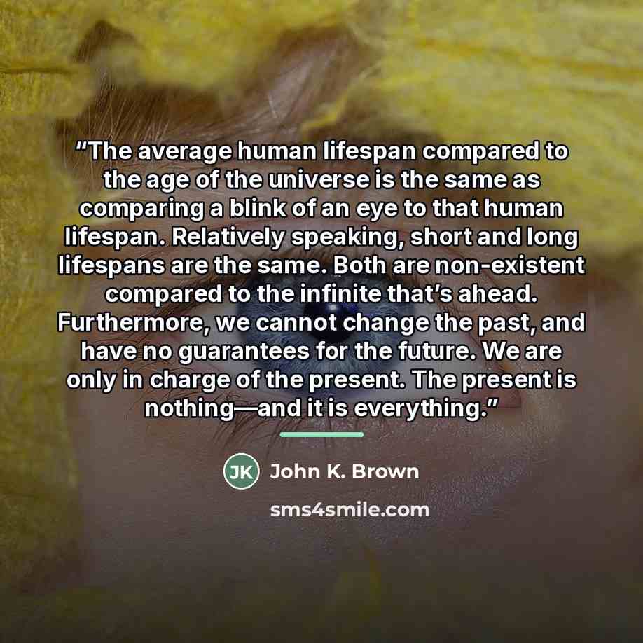 “The average human lifespan compared to the age of the universe is the same as comparing a blink of an eye to that human lifespan. Relatively speaking, short and long lifespans are the same. Both are non-existent compared to the infinite that’s ahead. Furthermore, we cannot change the past, and…” quote by John K. Brown