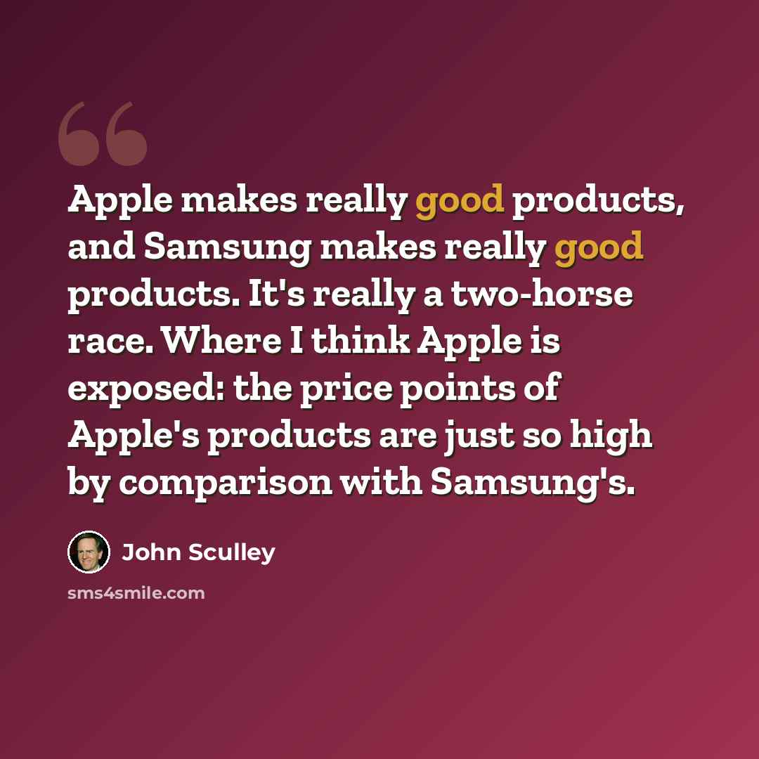 “Apple makes really good products, and Samsung makes really good products. It's really a two-horse race. Where I think Apple is exposed: the price points of Apple's products are just so high by comparison with Samsung's.” quote by John Sculley