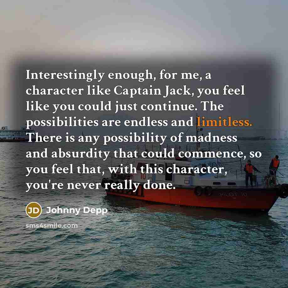 “Interestingly enough, for me, a character like Captain Jack, you feel like you could just continue. The possibilities are endless and limitless. There is any possibility of madness and absurdity that could commence, so you feel that, with this character, you're never really done.” quote by Johnny Depp