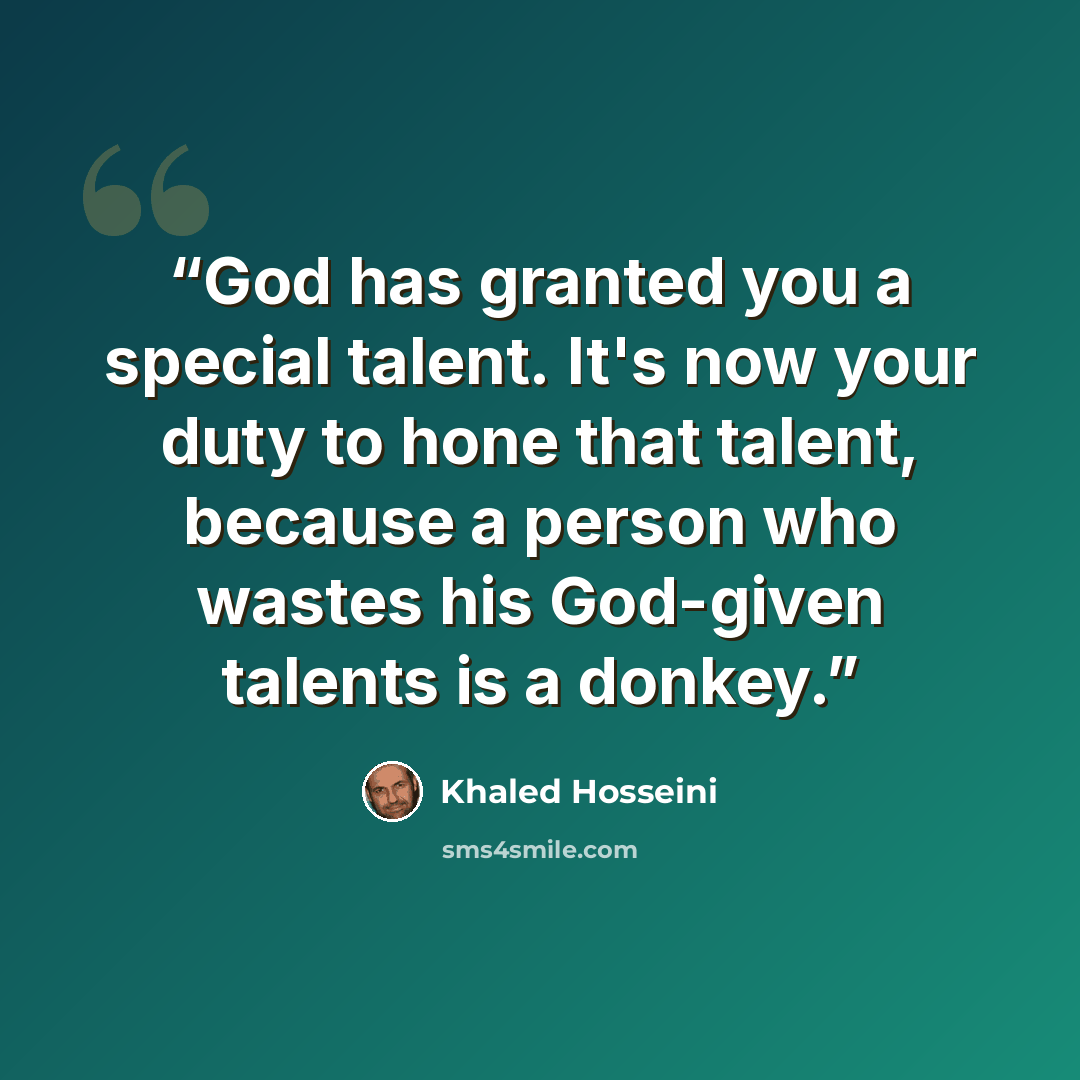 “God has granted you a special talent. It's now your duty to hone that talent, because a person who wastes his God-given talents is a donkey.” quote by Khaled Hosseini