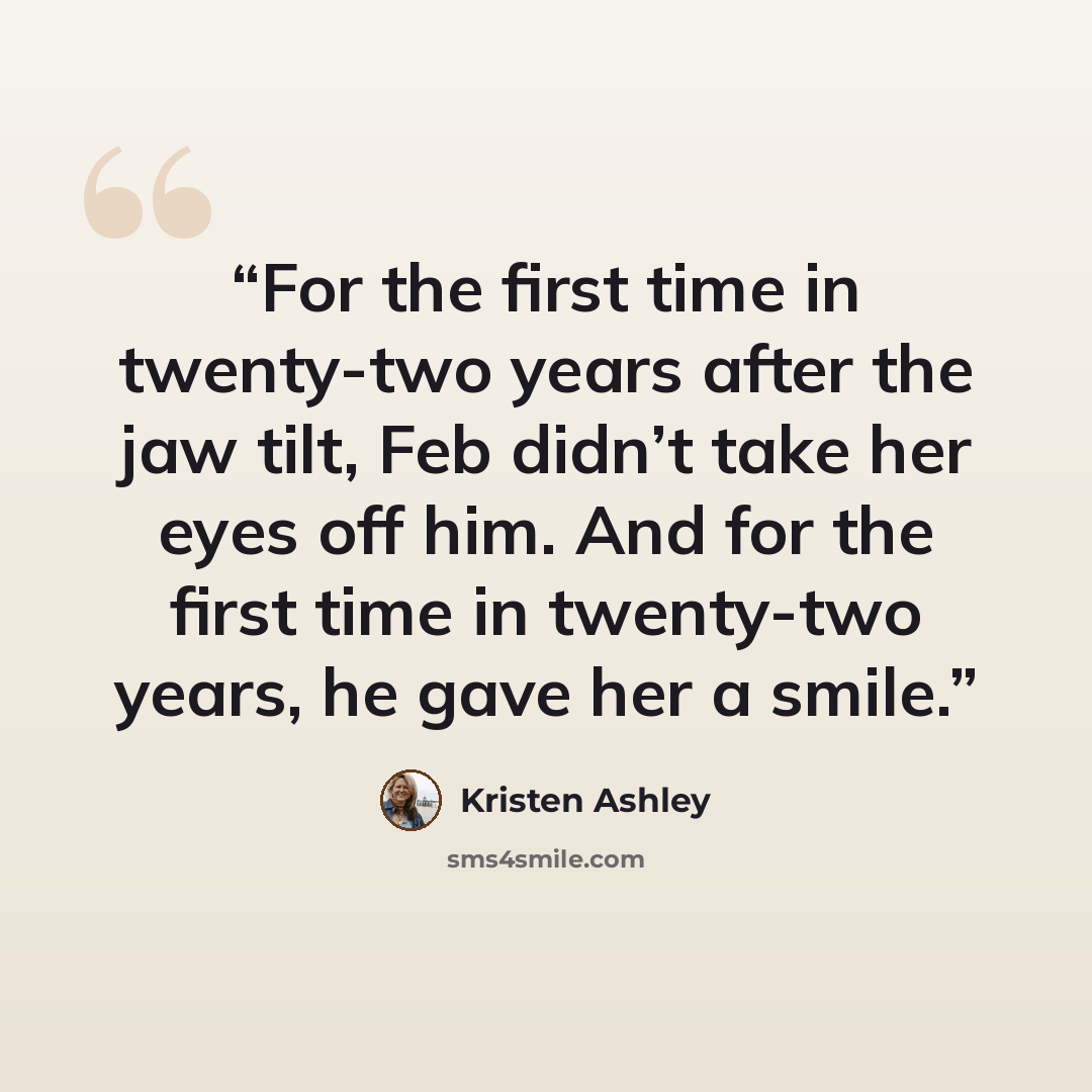 “For the first time in twenty-two years after the jaw tilt, Feb didn’t take her eyes off him. And for the first time in twenty-two years, he gave her a smile.” quote by Kristen Ashley