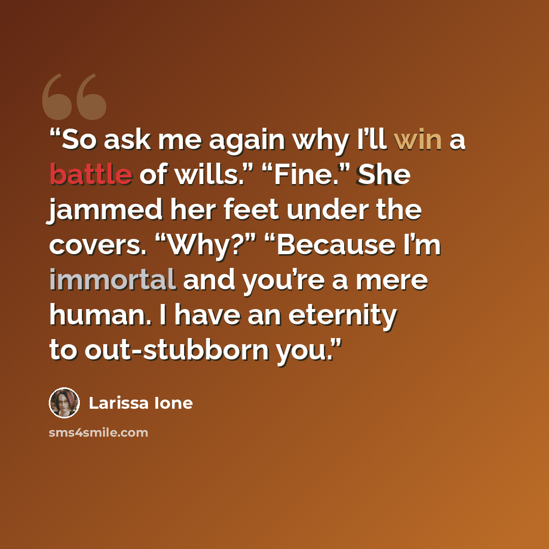“So ask me again why I’ll win a battle of wills.” “Fine.” She jammed her feet under the covers. “Why?” “Because I’m immortal and you’re a mere human. I have an eternity to out-stubborn you.” quote by Larissa Ione