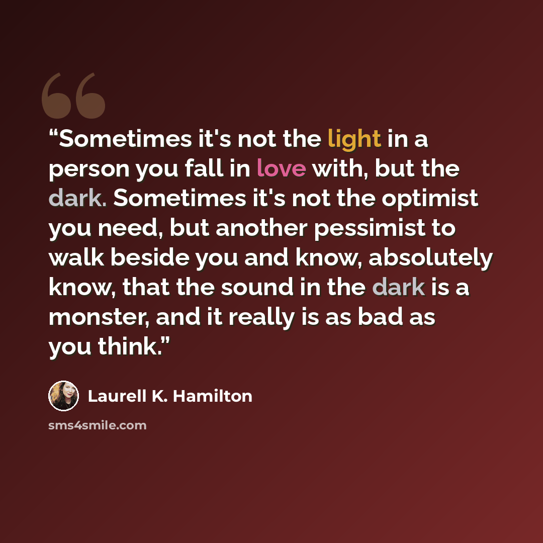 “Sometimes it's not the light in a person you fall in love with, but the dark. Sometimes it's not the optimist you need, but another pessimist to walk beside you and know, absolutely know, that the sound in the dark is a monster, and it really is as bad as you think.” quote by Laurell K. Hamilton