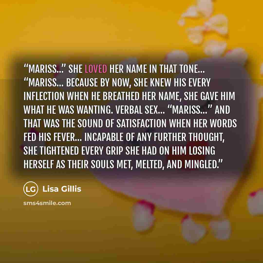 “Mariss…” She loved her name in that tone… “Mariss… Because by now, she knew his every inflection when he breathed her name, she gave him what he was wanting. Verbal sex… “Mariss…” And that was the sound of satisfaction when her words fed his fever… Incapable of any further thought, she tightened…” quote by Lisa Gillis