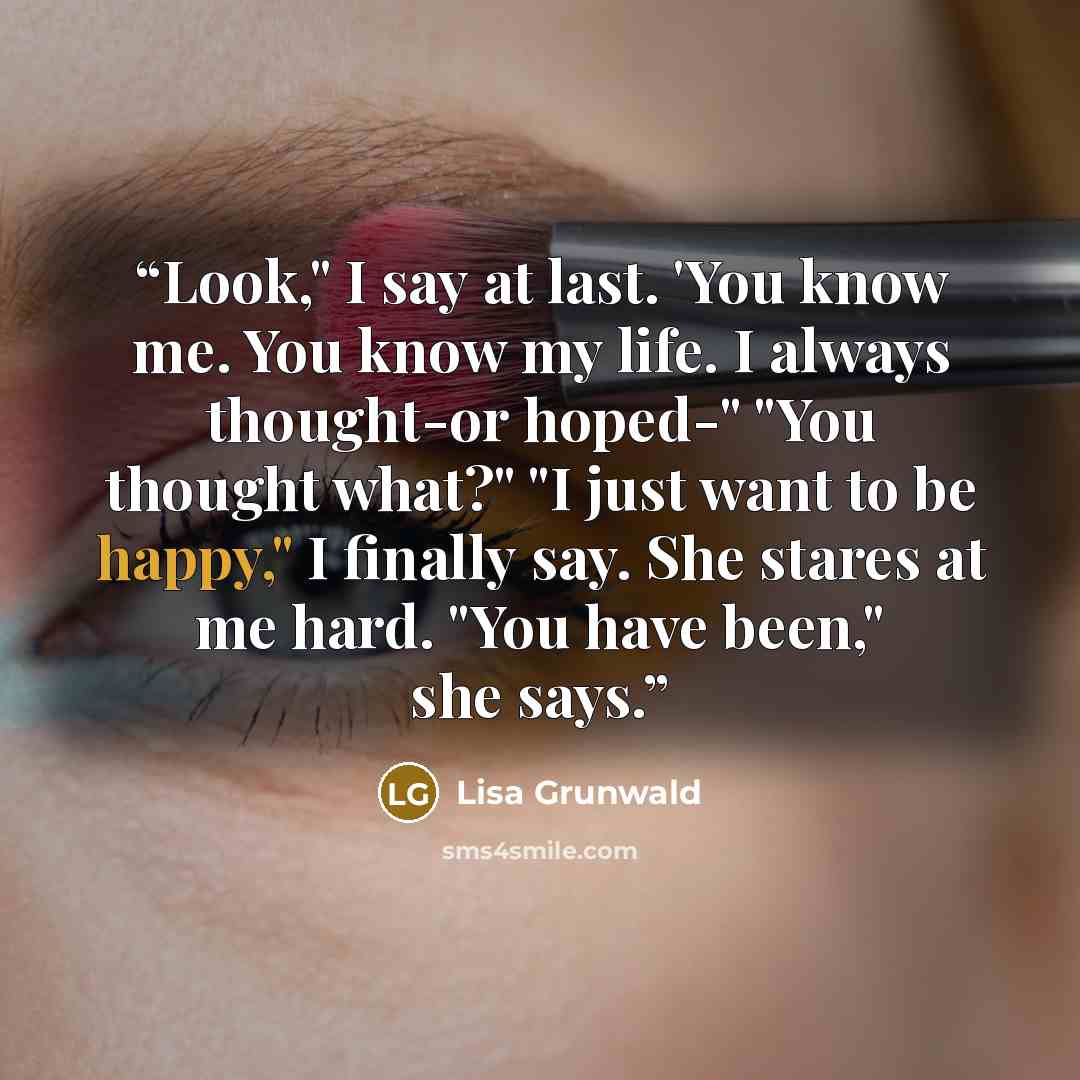 “Look," I say at last. 'You know me. You know my life. I always thought-or hoped-" "You thought what?" "I just want to be happy," I finally say. She stares at me hard. "You have been," she says.” quote by Lisa Grunwald