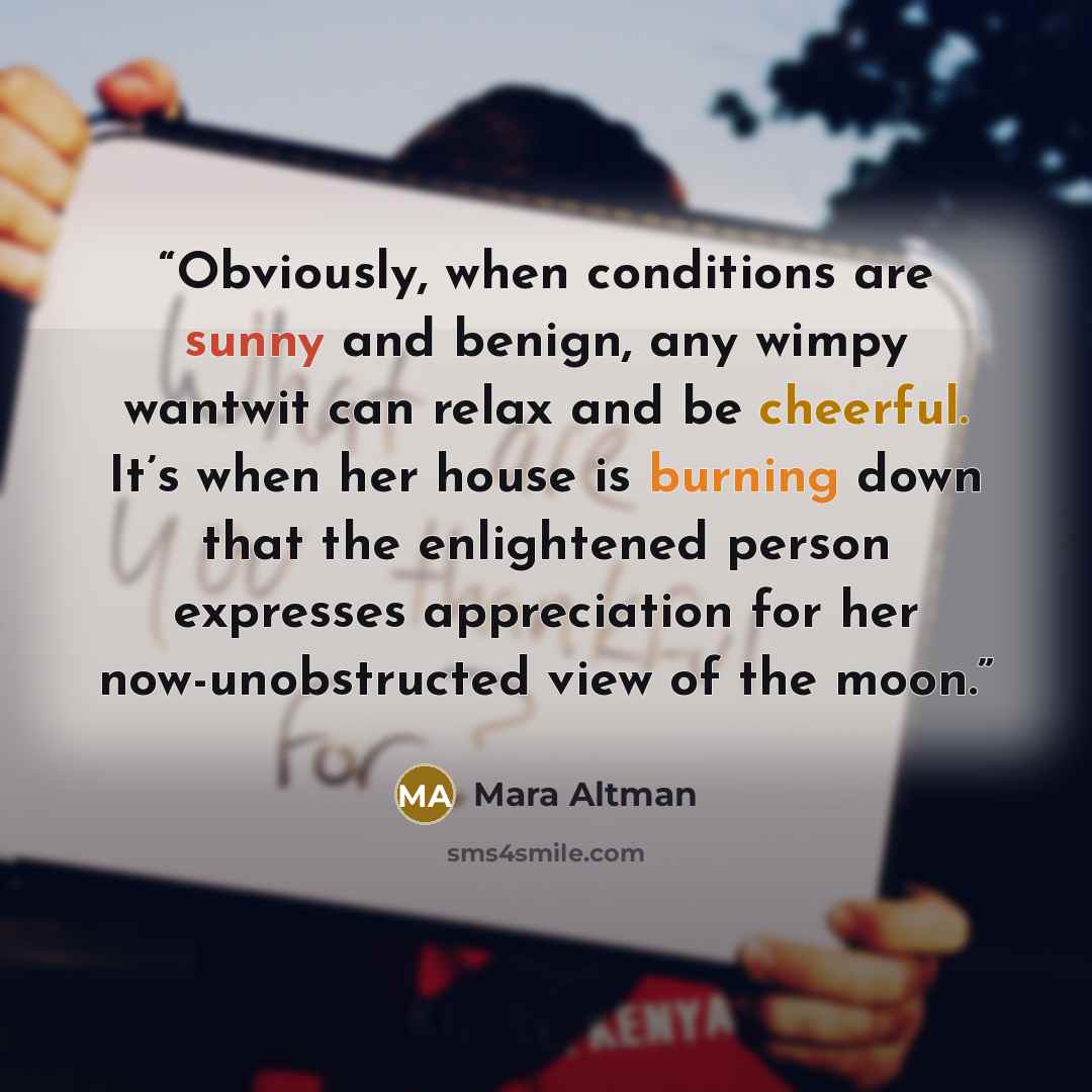 “Obviously, when conditions are sunny and benign, any wimpy wantwit can relax and be cheerful. It’s when her house is burning down that the enlightened person expresses appreciation for her now-unobstructed view of the moon.” quote by Mara Altman