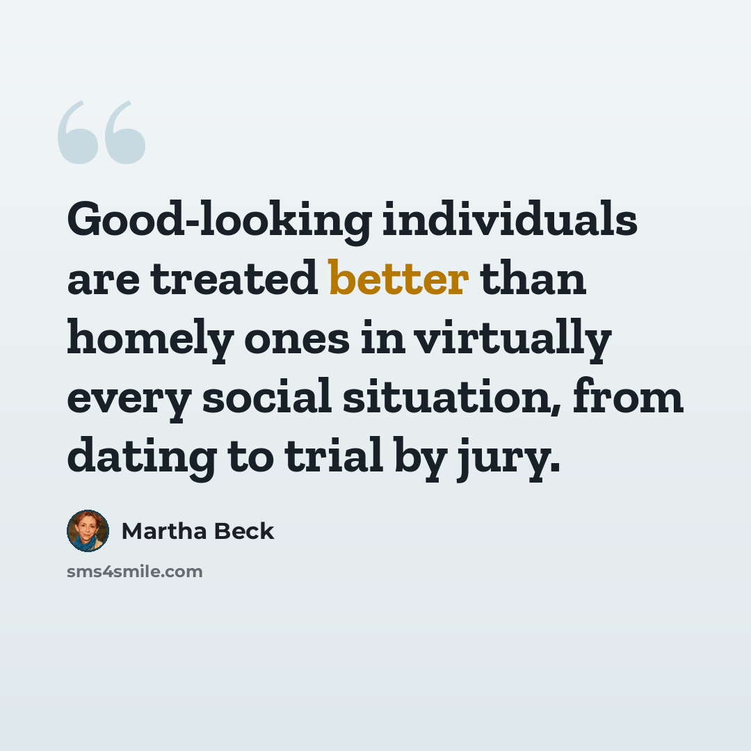 “Good-looking individuals are treated better than homely ones in virtually every social situation, from dating to trial by jury.” quote by Martha Beck