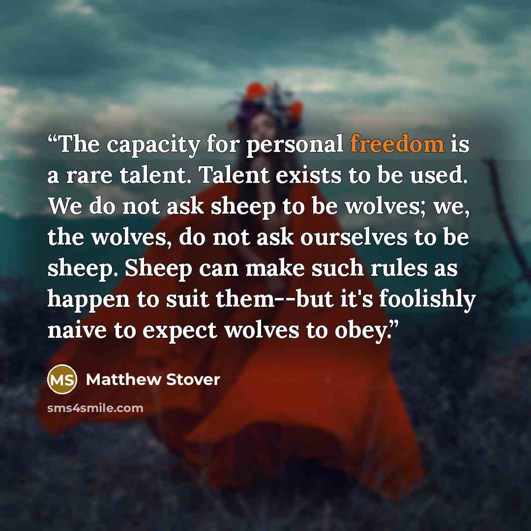 “The capacity for personal freedom is a rare talent. Talent exists to be used. We do not ask sheep to be wolves; we, the wolves, do not ask ourselves to be sheep. Sheep can make such rules as happen to suit them--but it's foolishly naive to expect wolves to obey.” quote by Matthew Stover