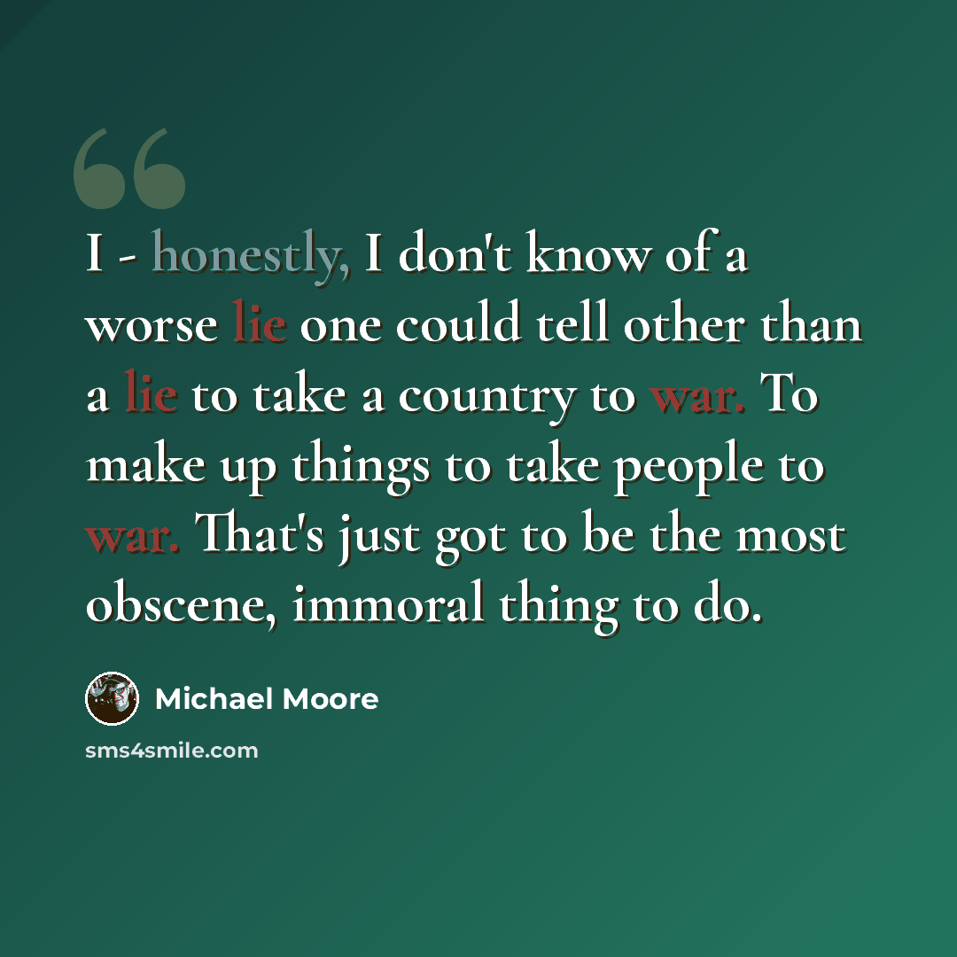 “I - honestly, I don't know of a worse lie one could tell other than a lie to take a country to war. To make up things to take people to war. That's just got to be the most obscene, immoral thing to do.” quote by Michael Moore